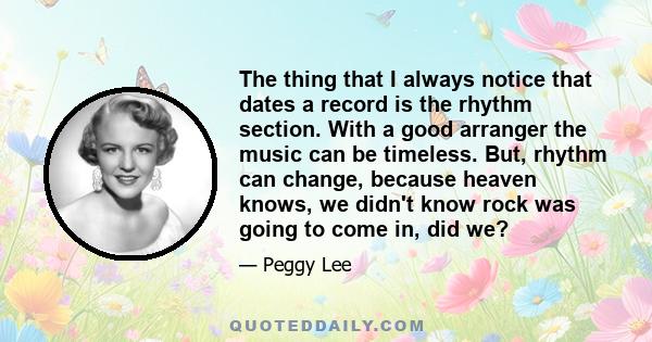 The thing that I always notice that dates a record is the rhythm section. With a good arranger the music can be timeless. But, rhythm can change, because heaven knows, we didn't know rock was going to come in, did we?