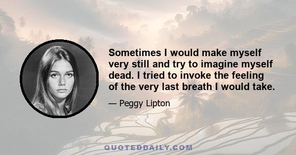 Sometimes I would make myself very still and try to imagine myself dead. I tried to invoke the feeling of the very last breath I would take.