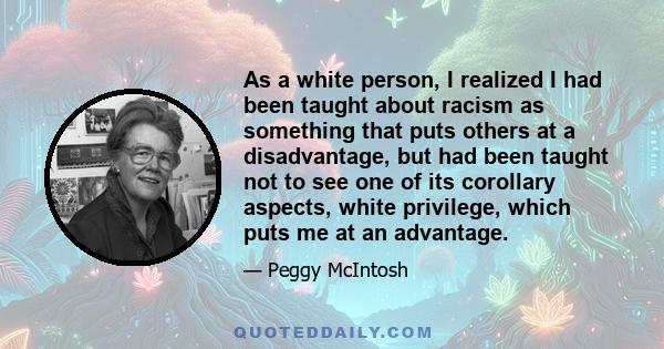 As a white person, I realized I had been taught about racism as something that puts others at a disadvantage, but had been taught not to see one of its corollary aspects, white privilege, which puts me at an advantage.