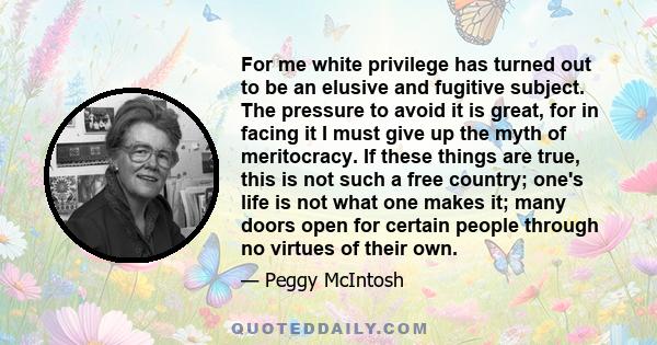 For me white privilege has turned out to be an elusive and fugitive subject. The pressure to avoid it is great, for in facing it I must give up the myth of meritocracy. If these things are true, this is not such a free