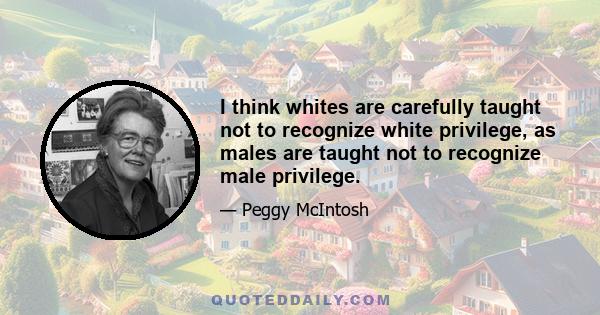 I think whites are carefully taught not to recognize white privilege, as males are taught not to recognize male privilege.