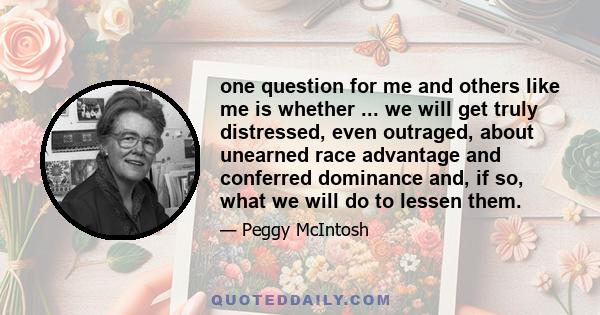 one question for me and others like me is whether ... we will get truly distressed, even outraged, about unearned race advantage and conferred dominance and, if so, what we will do to lessen them.