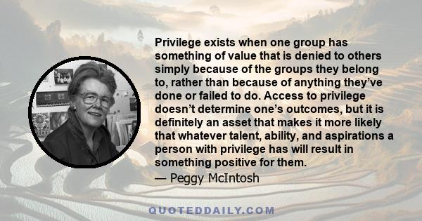 Privilege exists when one group has something of value that is denied to others simply because of the groups they belong to, rather than because of anything they’ve done or failed to do. Access to privilege doesn’t