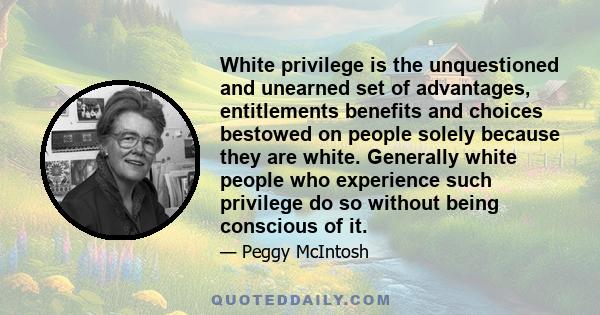 White privilege is the unquestioned and unearned set of advantages, entitlements benefits and choices bestowed on people solely because they are white. Generally white people who experience such privilege do so without