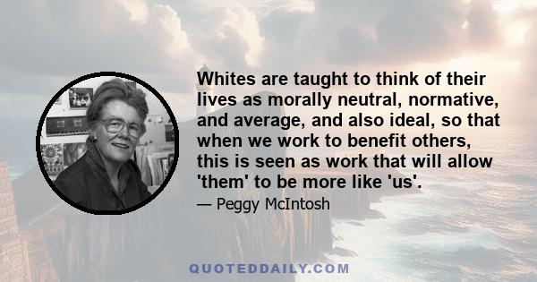 Whites are taught to think of their lives as morally neutral, normative, and average, and also ideal, so that when we work to benefit others, this is seen as work that will allow 'them' to be more like 'us'.