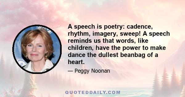 A speech is poetry: cadence, rhythm, imagery, sweep! A speech reminds us that words, like children, have the power to make dance the dullest beanbag of a heart.