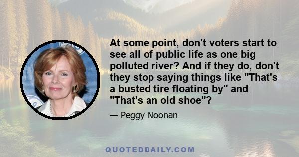 At some point, don't voters start to see all of public life as one big polluted river? And if they do, don't they stop saying things like That's a busted tire floating by and That's an old shoe?