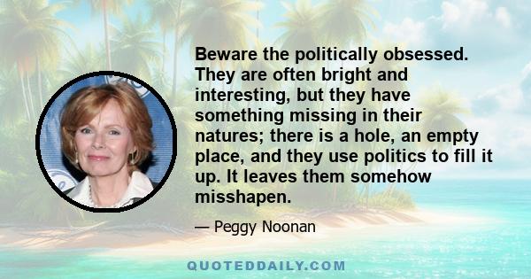 Beware the politically obsessed. They are often bright and interesting, but they have something missing in their natures; there is a hole, an empty place, and they use politics to fill it up. It leaves them somehow