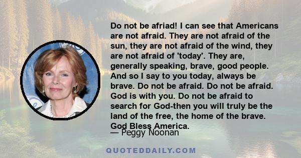 Do not be afriad! I can see that Americans are not afraid. They are not afraid of the sun, they are not afraid of the wind, they are not afraid of 'today'. They are, generally speaking, brave, good people. And so I say