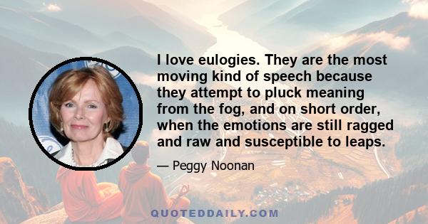 I love eulogies. They are the most moving kind of speech because they attempt to pluck meaning from the fog, and on short order, when the emotions are still ragged and raw and susceptible to leaps.