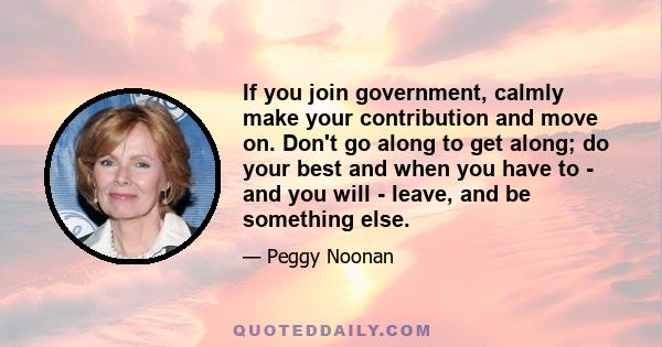 If you join government, calmly make your contribution and move on. Don't go along to get along; do your best and when you have to - and you will - leave, and be something else.