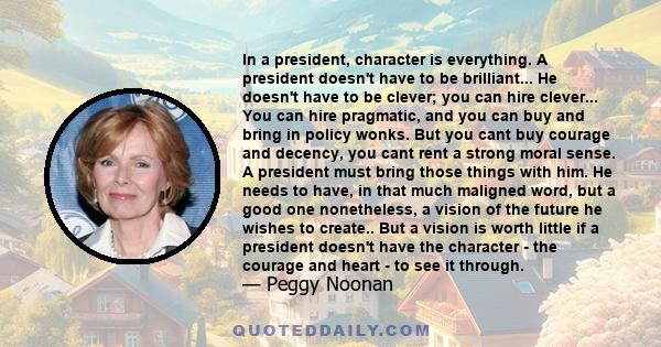 In a president, character is everything. A president doesn't have to be brilliant... He doesn't have to be clever; you can hire clever... You can hire pragmatic, and you can buy and bring in policy wonks. But you cant