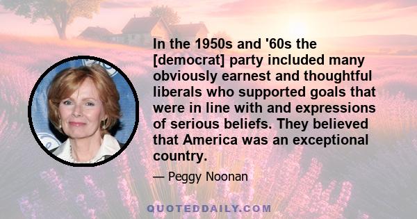 In the 1950s and '60s the [democrat] party included many obviously earnest and thoughtful liberals who supported goals that were in line with and expressions of serious beliefs. They believed that America was an