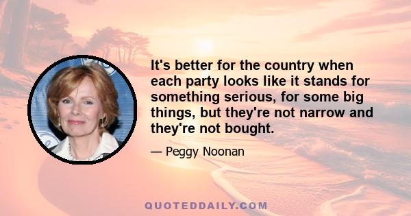 It's better for the country when each party looks like it stands for something serious, for some big things, but they're not narrow and they're not bought.