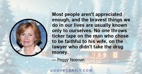 Most people aren't appreciated enough, and the bravest things we do in our lives are usually known only to ourselves. No one throws ticker tape on the man who chose to be faithful to his wife, on the lawyer who didn't