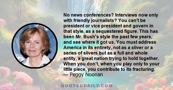 No news conferences? Interviews now only with friendly journalists? You can't be president or vice president and govern in that style, as a sequestered figure. This has been Mr. Bush's style the past few years, and see