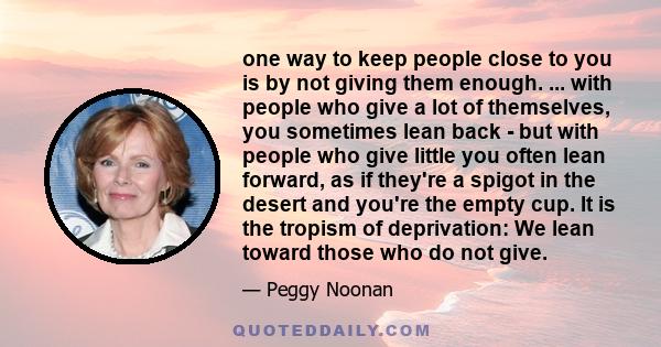 one way to keep people close to you is by not giving them enough. ... with people who give a lot of themselves, you sometimes lean back - but with people who give little you often lean forward, as if they're a spigot in 