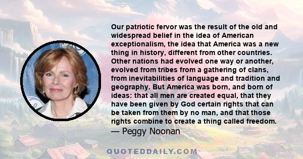 Our patriotic fervor was the result of the old and widespread belief in the idea of American exceptionalism, the idea that America was a new thing in history, different from other countries. Other nations had evolved