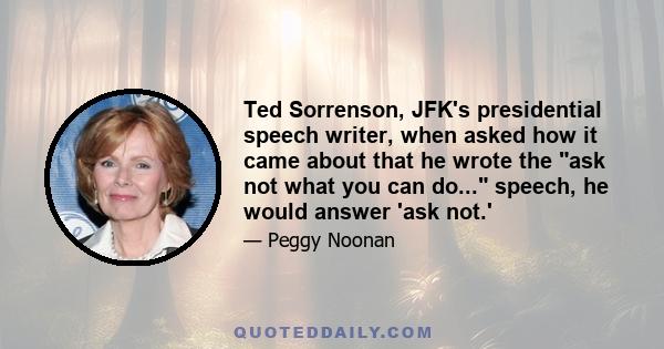 Ted Sorrenson, JFK's presidential speech writer, when asked how it came about that he wrote the ask not what you can do... speech, he would answer 'ask not.'