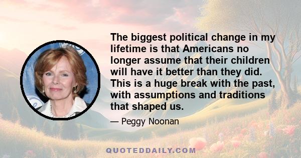 The biggest political change in my lifetime is that Americans no longer assume that their children will have it better than they did. This is a huge break with the past, with assumptions and traditions that shaped us.