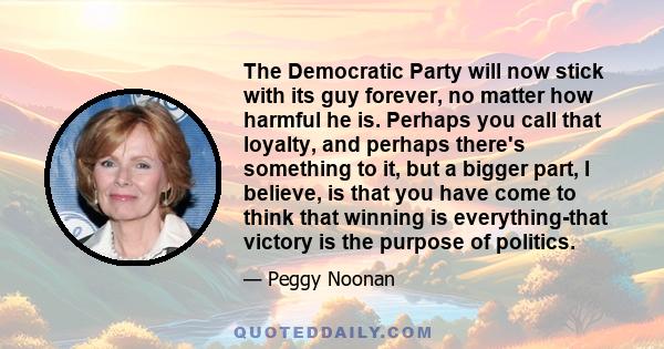 The Democratic Party will now stick with its guy forever, no matter how harmful he is. Perhaps you call that loyalty, and perhaps there's something to it, but a bigger part, I believe, is that you have come to think