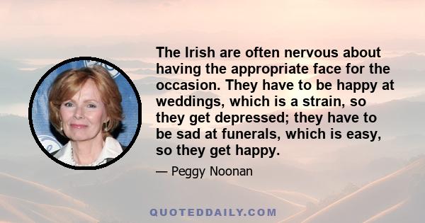 The Irish are often nervous about having the appropriate face for the occasion. They have to be happy at weddings, which is a strain, so they get depressed; they have to be sad at funerals, which is easy, so they get