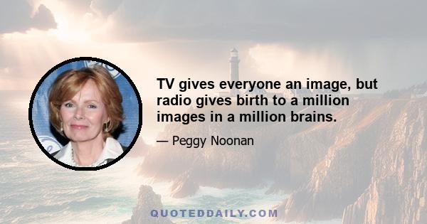 TV gives everyone an image, but radio gives birth to a million images in a million brains.