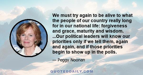 We must try again to be alive to what the people of our country really long for in our national life: forgiveness and grace, maturity and wisdom. ...Our political leaders will know our priorities only if we tell them,