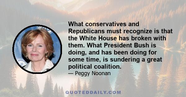 What conservatives and Republicans must recognize is that the White House has broken with them. What President Bush is doing, and has been doing for some time, is sundering a great political coalition.