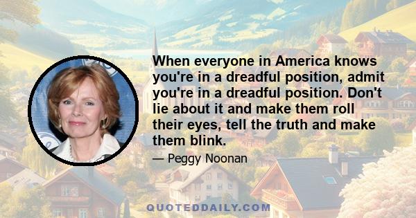 When everyone in America knows you're in a dreadful position, admit you're in a dreadful position. Don't lie about it and make them roll their eyes, tell the truth and make them blink.