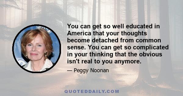 You can get so well educated in America that your thoughts become detached from common sense. You can get so complicated in your thinking that the obvious isn't real to you anymore.