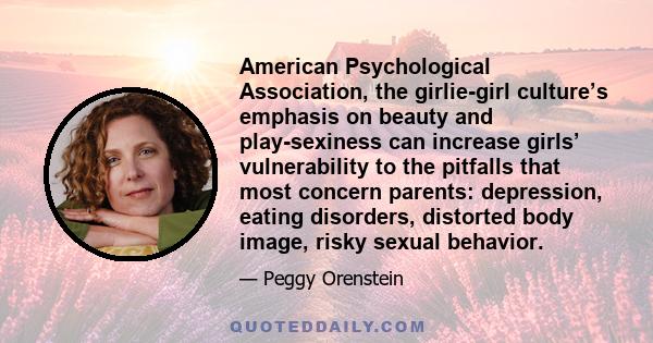 American Psychological Association, the girlie-girl culture’s emphasis on beauty and play-sexiness can increase girls’ vulnerability to the pitfalls that most concern parents: depression, eating disorders, distorted