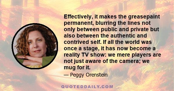 Effectively, it makes the greasepaint permanent, blurring the lines not only between public and private but also between the authentic and contrived self. If all the world was once a stage, it has now become a reality