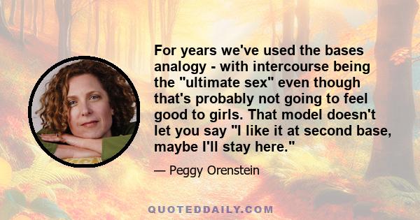 For years we've used the bases analogy - with intercourse being the ultimate sex even though that's probably not going to feel good to girls. That model doesn't let you say I like it at second base, maybe I'll stay here.
