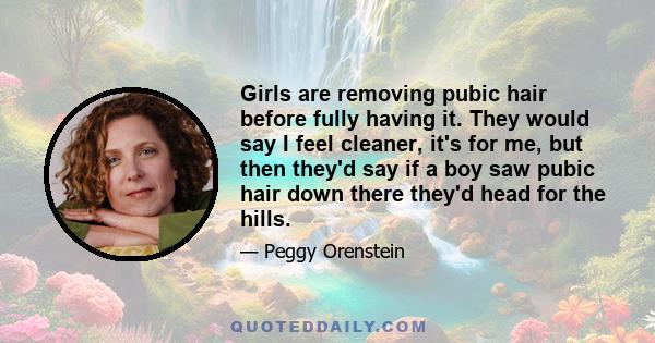 Girls are removing pubic hair before fully having it. They would say I feel cleaner, it's for me, but then they'd say if a boy saw pubic hair down there they'd head for the hills.