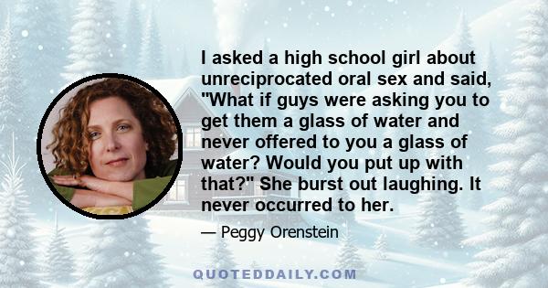 I asked a high school girl about unreciprocated oral sex and said, What if guys were asking you to get them a glass of water and never offered to you a glass of water? Would you put up with that? She burst out laughing. 