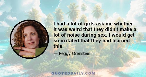 I had a lot of girls ask me whether it was weird that they didn't make a lot of noise during sex. I would get so irritated that they had learned this.