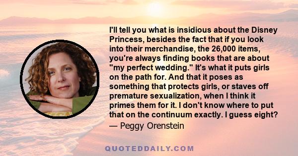 I'll tell you what is insidious about the Disney Princess, besides the fact that if you look into their merchandise, the 26,000 items, you're always finding books that are about my perfect wedding. It's what it puts