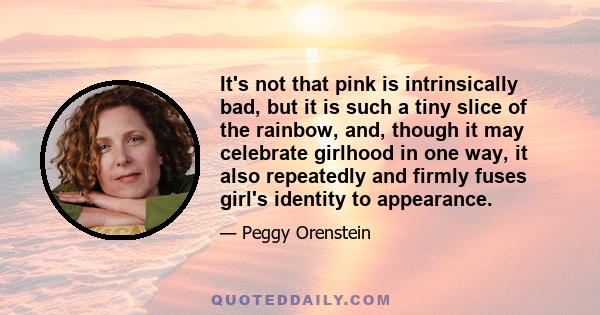 It's not that pink is intrinsically bad, but it is such a tiny slice of the rainbow, and, though it may celebrate girlhood in one way, it also repeatedly and firmly fuses girl's identity to appearance.