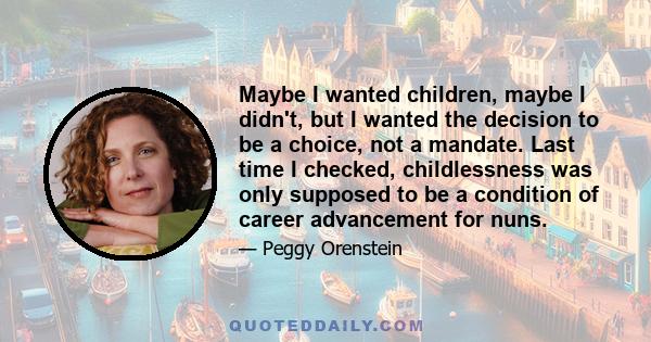 Maybe I wanted children, maybe I didn't, but I wanted the decision to be a choice, not a mandate. Last time I checked, childlessness was only supposed to be a condition of career advancement for nuns.