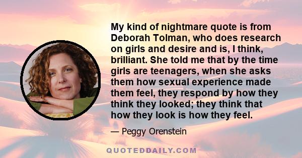 My kind of nightmare quote is from Deborah Tolman, who does research on girls and desire and is, I think, brilliant. She told me that by the time girls are teenagers, when she asks them how sexual experience made them