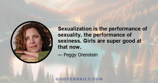 Sexualization is the performance of sexuality, the performance of sexiness. Girls are super good at that now.