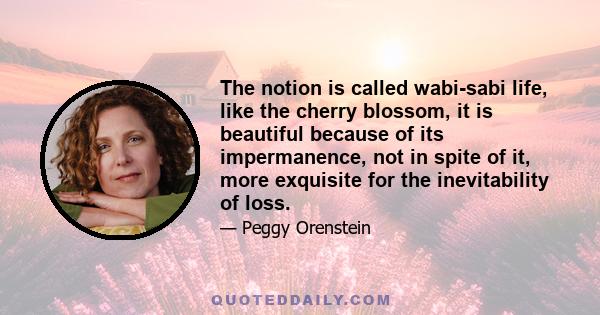 The notion is called wabi-sabi life, like the cherry blossom, it is beautiful because of its impermanence, not in spite of it, more exquisite for the inevitability of loss.