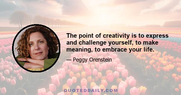 The point of creativity is to express and challenge yourself, to make meaning, to embrace your life.