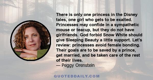 There is only one princess in the Disney tales, one girl who gets to be exalted. Princesses may confide in a sympathetic mouse or teacup, but they do not have girlfriends. God forbid Snow White should give Sleeping