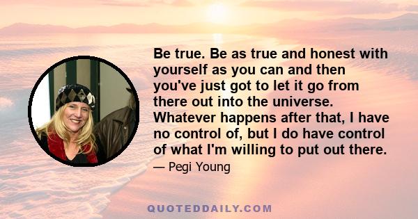 Be true. Be as true and honest with yourself as you can and then you've just got to let it go from there out into the universe. Whatever happens after that, I have no control of, but I do have control of what I'm