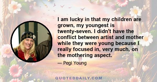 I am lucky in that my children are grown, my youngest is twenty-seven. I didn't have the conflict between artist and mother while they were young because I really focused in, very much, on the mothering aspect.