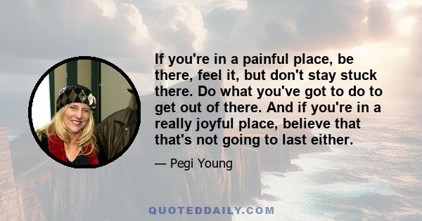 If you're in a painful place, be there, feel it, but don't stay stuck there. Do what you've got to do to get out of there. And if you're in a really joyful place, believe that that's not going to last either.