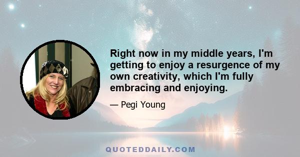 Right now in my middle years, I'm getting to enjoy a resurgence of my own creativity, which I'm fully embracing and enjoying.