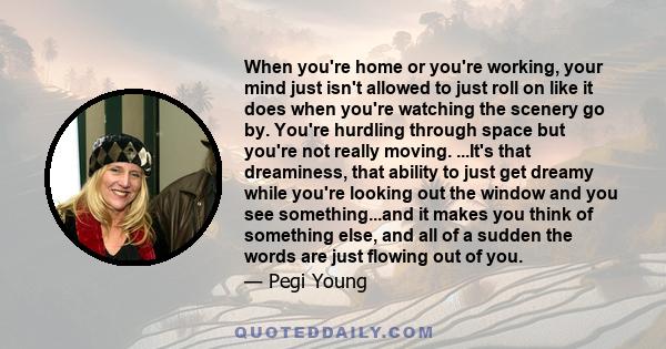 When you're home or you're working, your mind just isn't allowed to just roll on like it does when you're watching the scenery go by. You're hurdling through space but you're not really moving. ...It's that dreaminess,